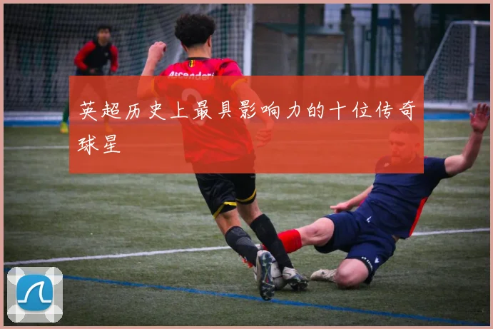 英超历史上最具影响力的十位传奇球星